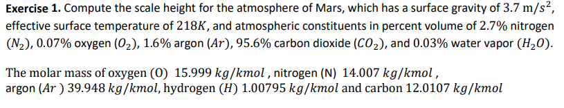 Exercise 1. Compute the scale height for the atmosphere of Mars, which has a surface gravity of 3.7 m/s²,
effective surface temperature of 218K, and atmospheric constituents in percent volume of 2.7% nitrogen
(N₂), 0.07% oxygen (0₂), 1.6% argon (Ar), 95.6% carbon dioxide (CO₂), and 0.03% water vapor (H₂O).
The molar mass of oxygen (0) 15.999 kg/kmol, nitrogen (N) 14.007 kg/kmol,
argon (Ar) 39.948 kg/kmol, hydrogen (H) 1.00795 kg/kmol and carbon 12.0107 kg/kmol