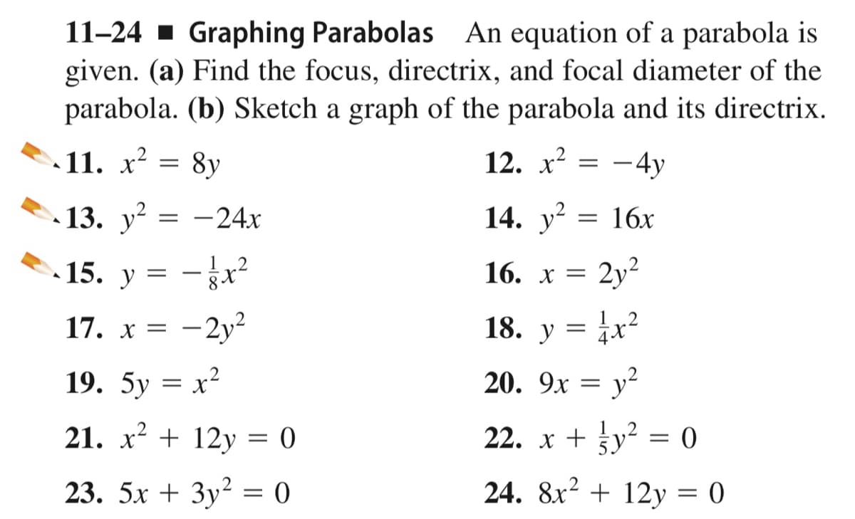 11-24 - Graphing Parabolas An equation of a parabola is
given. (a) Find the focus, directrix, and focal diameter of the
parabola. (b) Sketch a graph of the parabola and its directrix.
11. x?
8y
12. х2
– 4y
13. у?
-24x
14. y?
= 16x
15.
12
2y?
y
16. x =
17. x = -2y²
18. у
19. 5у — х2
20. 9x = y?
21. x? + 12y = 0
22. x + gy² = 0
23. 5х + Зу2 3D (0
24. 8x2 + 12y = 0
