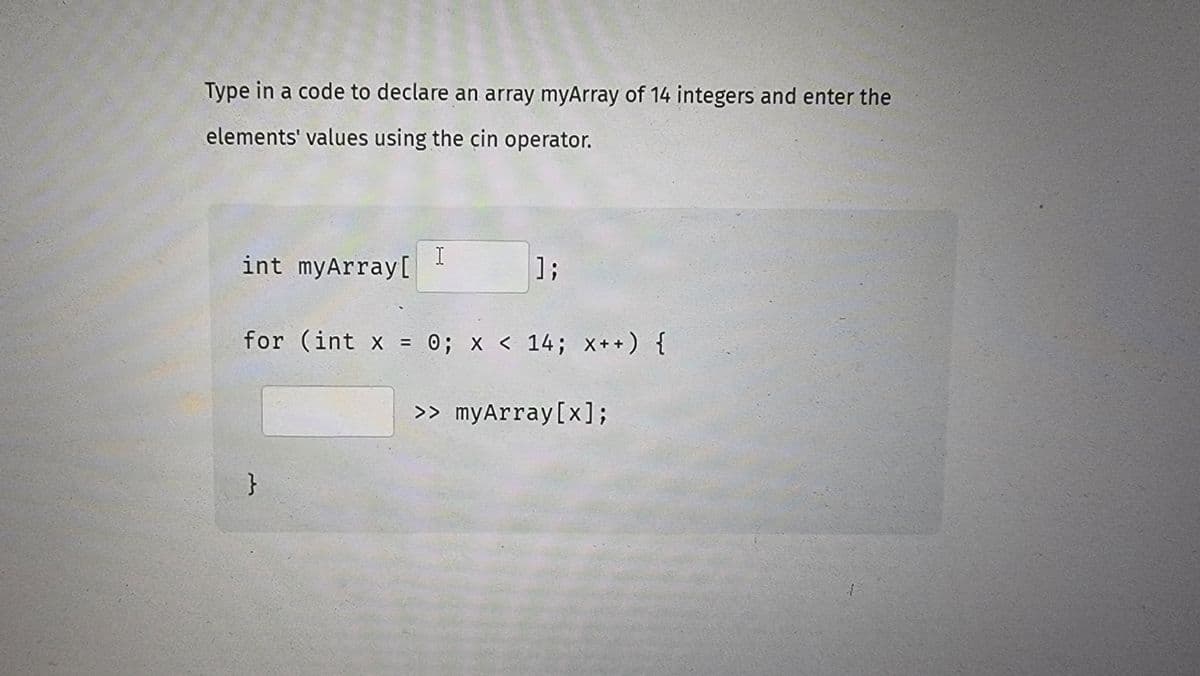 Type in a code to declare an array myArray of 14 integers and enter the
elements' values using the cin operator.
int myArray[
I
}
];
for (int x = 0; x< 14; x++) {
>> myArray[x];
1