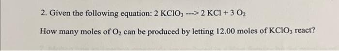 2. Given the following equation: 2 KClO3 ---> 2 KCl + 3 0₂
How many moles of O₂ can be produced by letting 12.00 moles of KCIO3 react?