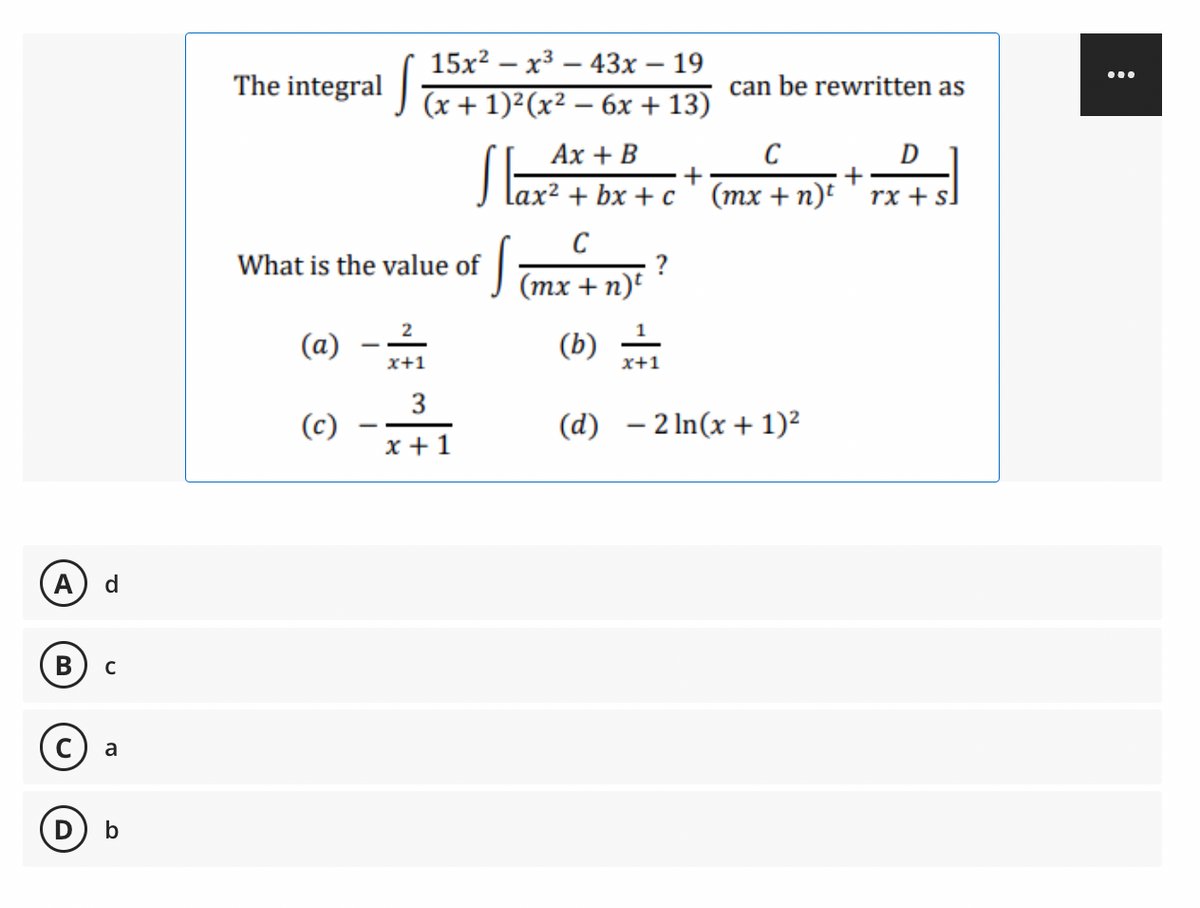 A d
B с
c) a
b
15x²x³43x - 19
The integral (x + 1)²(x² - 6x +13)
can be rewritten as
Ax + B
C
D
+
Lax² + bx+c (mx + n)t rx + sl
C
What is the value of
S
?
(mx + n)t
2
(a)
(b) = /1
x+1
x+1
3
(c)
(d)
- 2 ln(x + 1)²
x+1
...