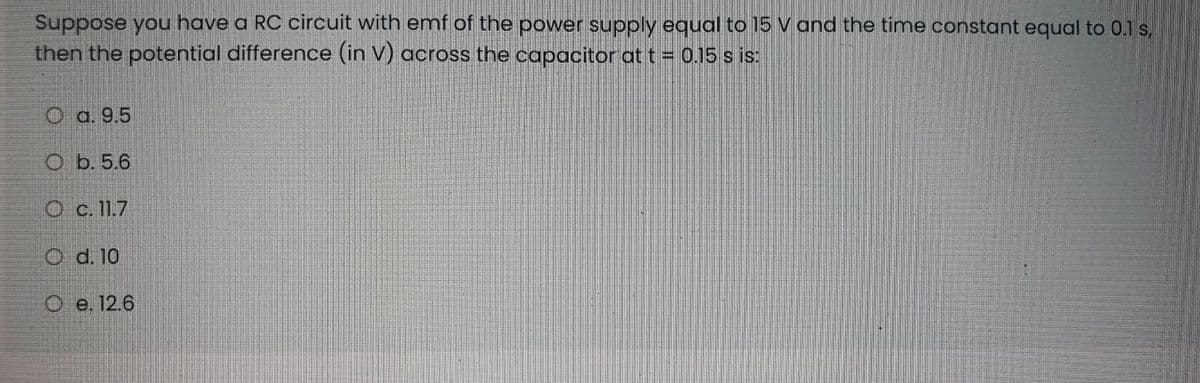 Suppose you have a RC circuit with emf of the power supply equal to 15 V and the time constant equal to 0.1 s,
then the potential difference (in V) across the capacitor at t = 0.15 s is:
O a. 9.5
O b. 5.6
O c.11.7
O d. 10
O e. 12.6
