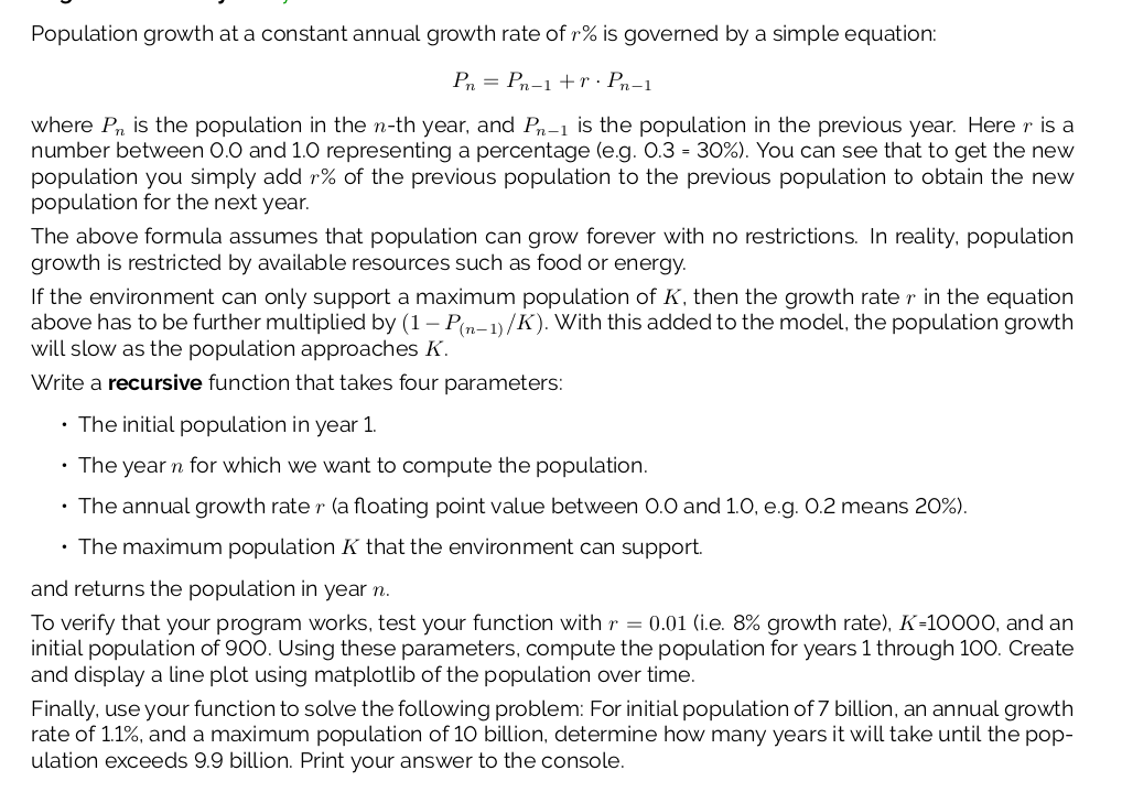 Population growth at a constant annual growth rate of r% is govemed by a simple equation:
P = Pn-1 +r· Pn-1
where Pn is the population in the n-th year, and Pn-1 is the population in the previous year. Here r is a
number between 0.0 and 1.0 representing a percentage (e.g. 0.3 = 30%). You can see that to get the new
population you simply add r% of the previous population to the previous population to obtain the new
population for the next year.
The above formula assumes that population can grow forever with no restrictions. In reality, population
growth is restricted by available resources such as food or energy.
If the environment can only support a maximum population of K, then the growth rate r in the equation
above has to be further multiplied by (1 – P(n-1)/K). With this added to the model, the population growth
will slow as the population approaches K.
Write a recursive function that takes four parameters:
• The initial population in year 1.
• The year n for which we want to compute the population.
• The annual growth rate r (a floating point value between 0.0 and 1.0, e.g. 0.2 means 20%).
• The maximum population K that the environment can support.
and returns the population in year n.
To verify that your program works, test your function with r = 0.01 (i.e. 8% growth rate), K-10000, and an
initial population of 900. Using these parameters, compute the population for years 1 through 100. Create
and display a line plot using matplotlib of the population over time.
Finally, use your function to solve the following problem: For initial population of 7 billion, an annual growth
rate of 1.1%, and a maximum population of 1O billion, determine how many years it will take until the pop-
ulation exceeds 9.9 billion. Print your answer to the console.
