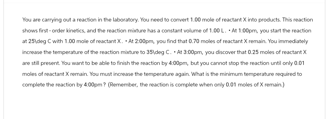 You are carrying out a reaction in the laboratory. You need to convert 1.00 mole of reactant X into products. This reaction
shows first-order kinetics, and the reaction mixture has a constant volume of 1.00 L. At 1:00pm, you start the reaction
at 25\deg C with 1.00 mole of reactant X. At 2:00pm, you find that 0.70 moles of reactant X remain. You immediately
increase the temperature of the reaction mixture to 35\deg C. At 3:00pm, you discover that 0.25 moles of reactant X
are still present. You want to be able to finish the reaction by 4:00pm, but you cannot stop the reaction until only 0.01
moles of reactant X remain. You must increase the temperature again. What is the minimum temperature required to
complete the reaction by 4:00pm? (Remember, the reaction is complete when only 0.01 moles of X remain.)