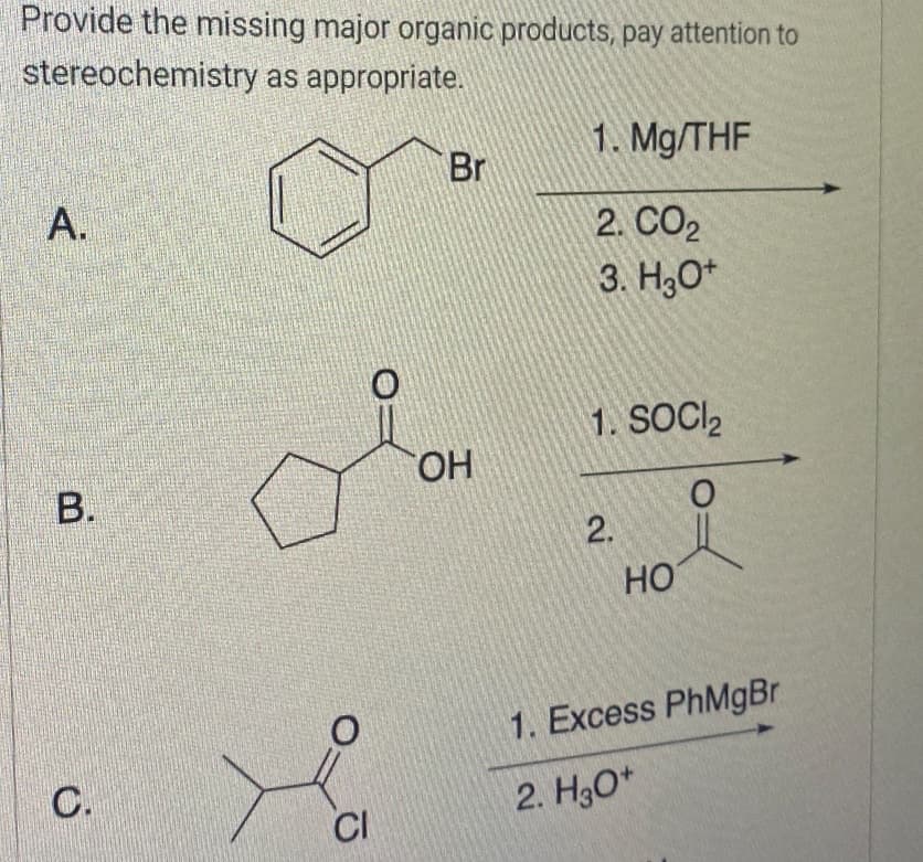 Provide the missing major organic products, pay attention to
stereochemistry as appropriate.
A.
B.
C.
CI
Br
OH
1. Mg/THF
2. CO2
3. H3O+
1. SOCI₂
O
2.
HO
1. Excess PhMgBr
2. H3O+