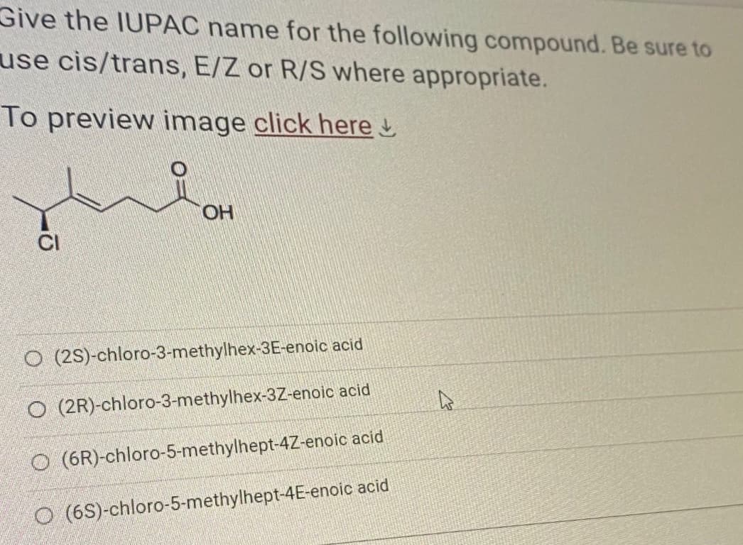 Give the IUPAC name for the following compound. Be sure to
use cis/trans, E/Z or R/S where appropriate.
To preview image click here
O
OH
O
(2S)-chloro-3-methylhex-3E-enoic acid
O (2R)-chloro-3-methylhex-3Z-enoic
acid
O (6R)-chloro-5-methylhept-4Z-enoic acid
O (65)-chloro-5-methylhept-4E-enoic acid