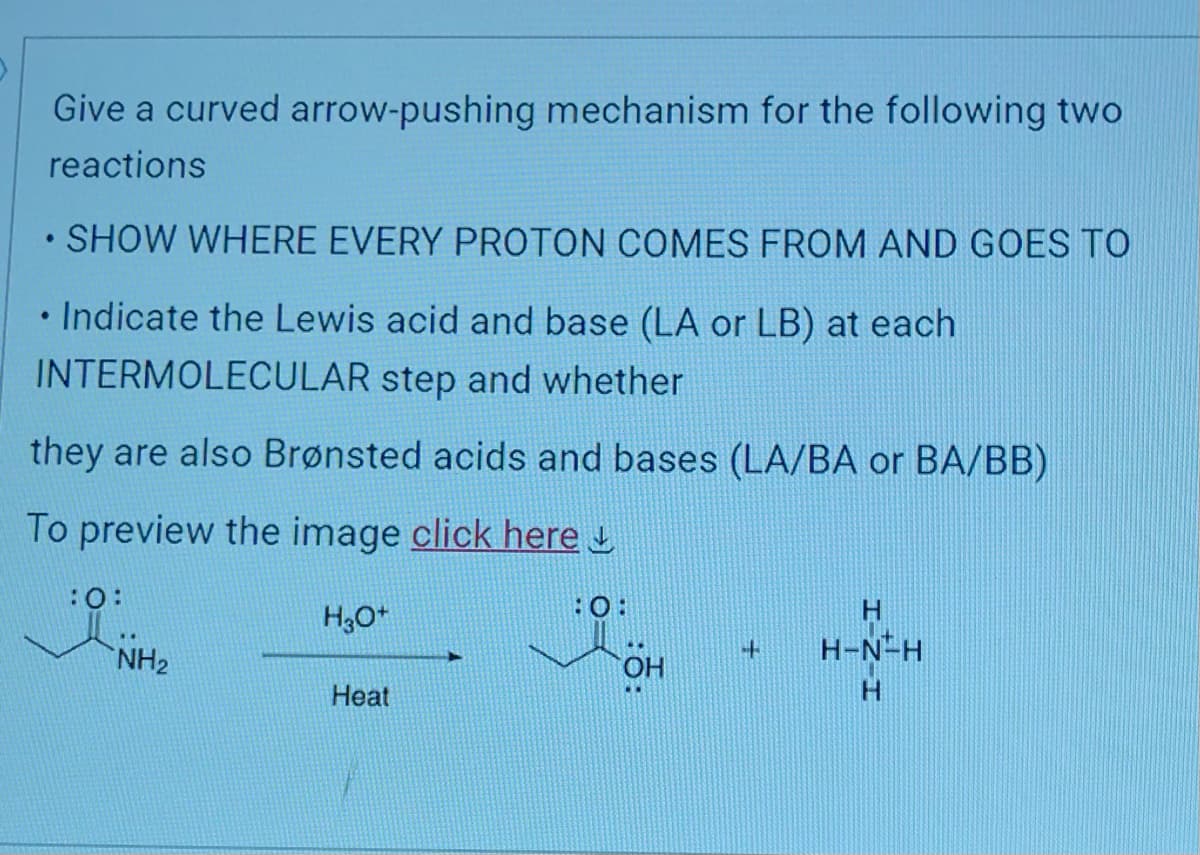Give a curved arrow-pushing mechanism for the following two
reactions
• SHOW WHERE EVERY PROTON COMES FROM AND GOES TO
• Indicate the Lewis acid and base (LA or LB) at each
INTERMOLECULAR step and whether
they are also Brønsted acids and bases (LA/BA or BA/BB)
To preview the image click here
:0:
NH₂
H3O+
Heat
OH
+
H
H-N-H
H