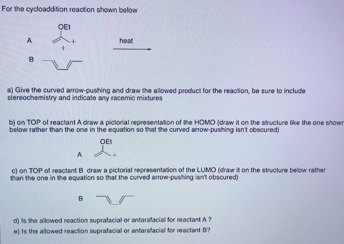 For the cycloaddition reaction shown below
A
B
OEt
+
heat
a) Give the curved arrow-pushing and draw the allowed product for the reaction, be sure to include
stereochemistry and indicate any racemic mixtures
b) on TOP of reactant A draw a pictorial representation of the HOMO (draw it on the structure like the one shown
below rather than the one in the equation so that the curved arrow-pushing isn't obscured)
OEt
c) on TOP of reactant B draw a pictorial representation of the LUMO (draw it on the structure below rather
than the one in the equation so that the curved arrow-pushing isn't obscured)
B
d) Is the allowed reaction suprafacial or antarafacial for reactant A?
e) Is the allowed reaction suprafacial or antarafacial for reactant B?