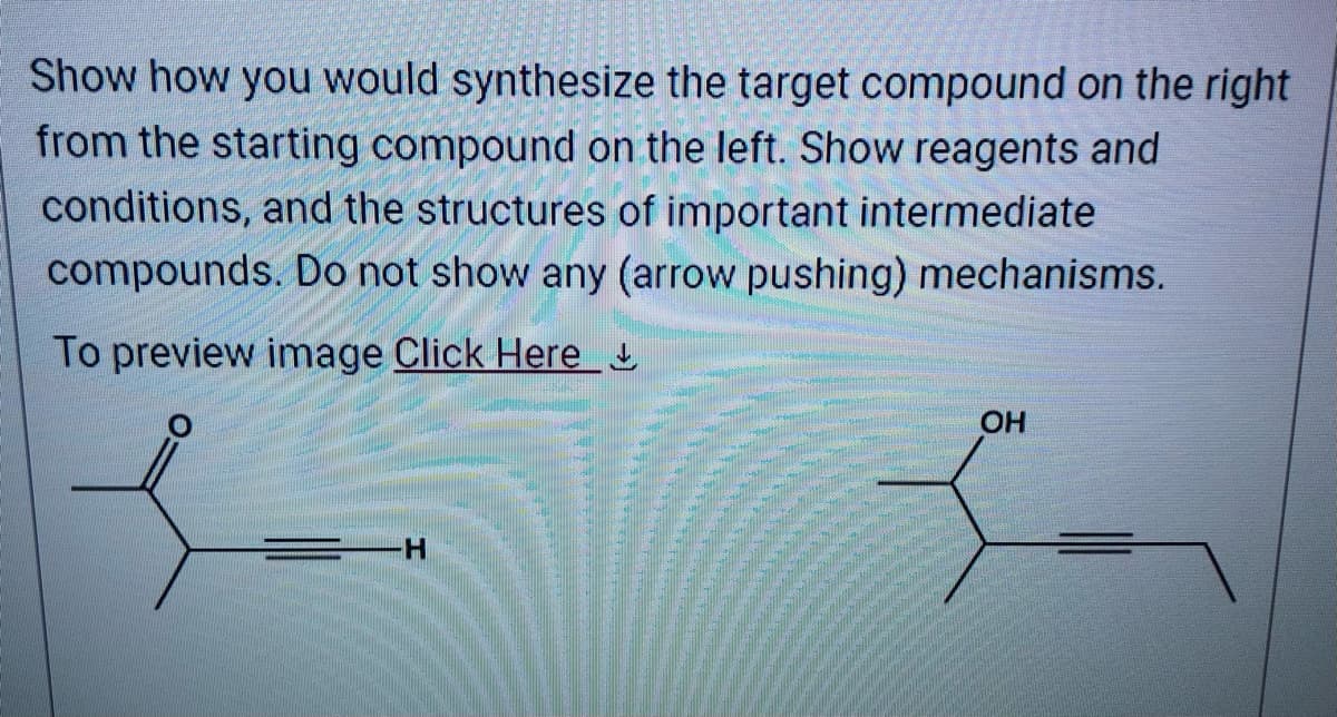 Show how you would synthesize the target compound on the right
from the starting compound on the left. Show reagents and
conditions, and the structures of important intermediate
compounds. Do not show any (arrow pushing) mechanisms.
To preview image Click Here
H
OH