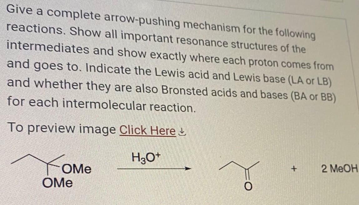 Give a complete arrow-pushing mechanism for the following
reactions. Show all important resonance structures of the
intermediates and show exactly where each proton comes from
and goes to. Indicate the Lewis acid and Lewis base (LA or LB)
and whether they are also Bronsted acids and bases (BA or BB)
for each intermolecular reaction.
To preview image Click Here
H3O+
OMe
OMe
+
2 MeOH