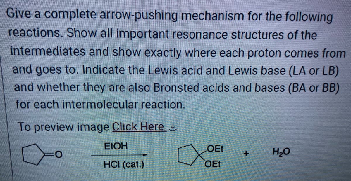 Give a complete arrow-pushing mechanism for the following
reactions. Show all important resonance structures of the
intermediates and show exactly where each proton comes from
and goes to. Indicate the Lewis acid and Lewis base (LA or LB)
and whether they are also Bronsted acids and bases (BA or BB)
for each intermolecular reaction.
To preview image Click Here
EtOH
HCI (cat.)
0
LOEt
OEt
+
H₂O