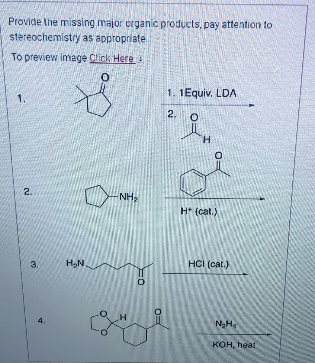 Provide the missing major organic products, pay attention to
stereochemistry as appropriate.
To preview image Click Here
0
1.
2.
3.
4.
H₂N.
-NH₂
1. 1 Equiv. LDA
2. O
H
H+ (cat.)
HCI (cat.)
N₂H4
KOH, heat