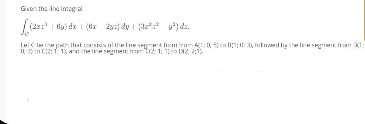 Given the line integral
/ (2xz3
+ 6y) dx + (6x – 2yz) dy + (3x²z² – y²) dz.
| (2z2°
Let C be the path that consists of the line segment from from A(1; 0; 5) to B(1; 0; 3), followed by the line segment from B(1;
0; 3) to C(2; 1; 1), and the line segment from C(2; 1; 1) to D(2; 2;1).
