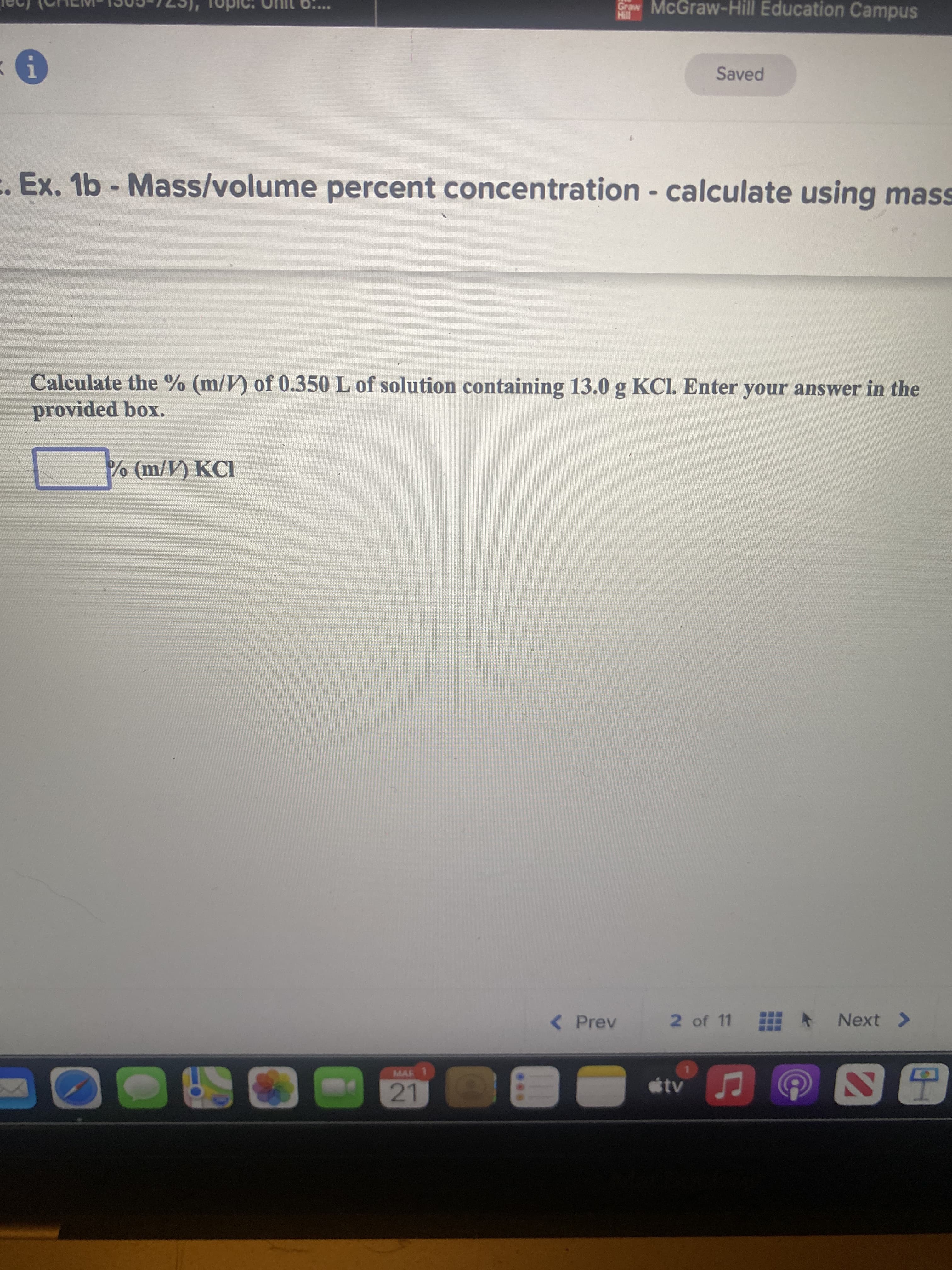 Craw McGraw-Hill Education Campus
Saved
Ex. 1b - Mass/volume percent concentration - calculate using mass
Calculate the % (m/V) of 0.350 L of solution containing 13.0 g KCI. Enter your answer in the
provided box.
(m/V) KCI
( Prev
2 of 11 甜ト
Next >
MAR 1
tv
