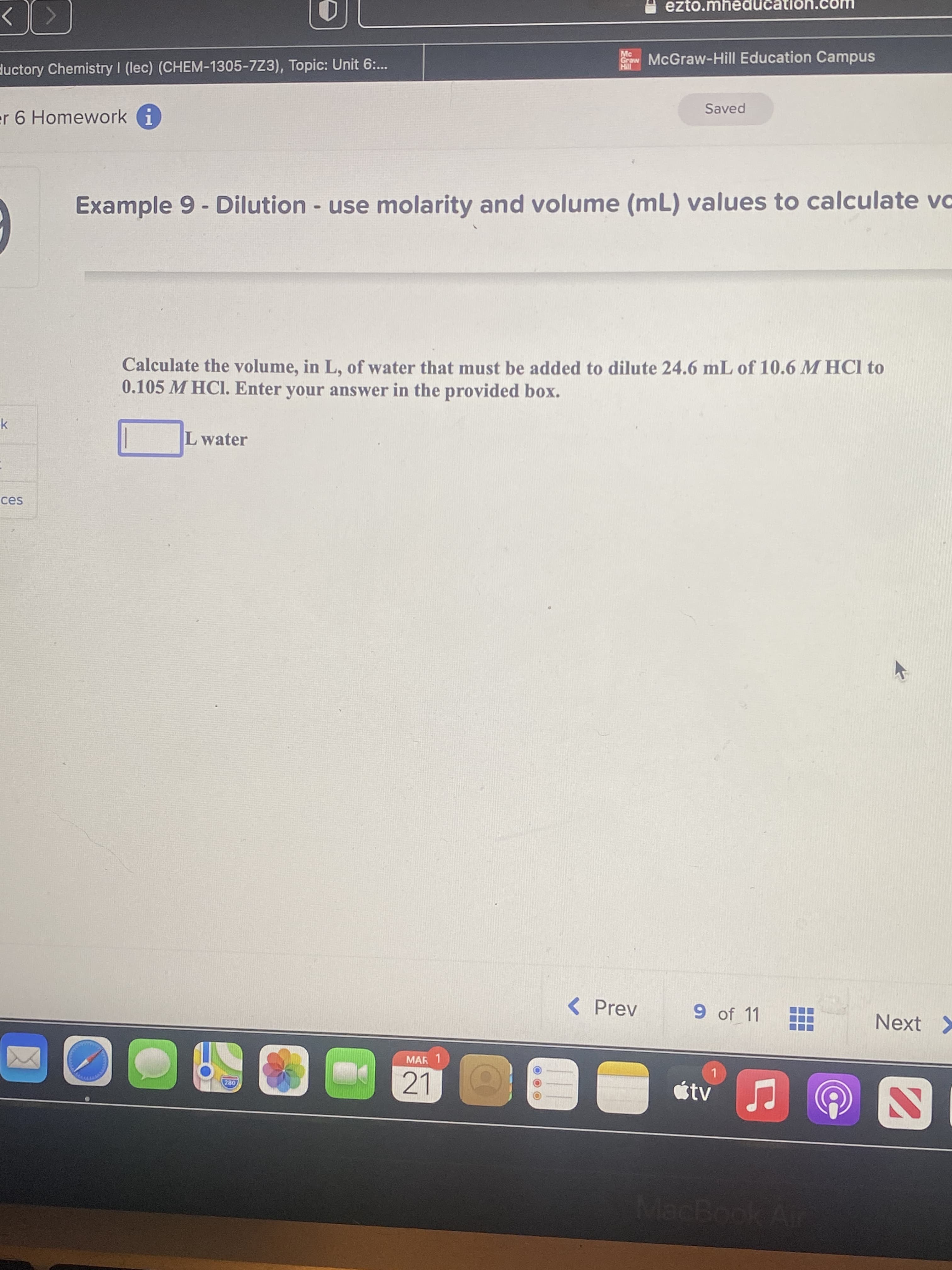 ezto.mheducation.
Mc
McGraw-Hill Education Campus
ductory Chemistry I (lec) (CHEM-1305-7Z3), Topic: Unit 6:..
Saved
er 6 Homework i
Example 9 - Dilution - use molarity and volume (mL) values to calculate vo
Calculate the volume, in L, of water that must be added to dilute 24.6 mL of 10.6 M HCl to
0.105 M HCI. Enter your answer in the provided box.
L water
ces
<Prev
9 of 11
Next >
MAR 1
21
étv
MacBook Air
