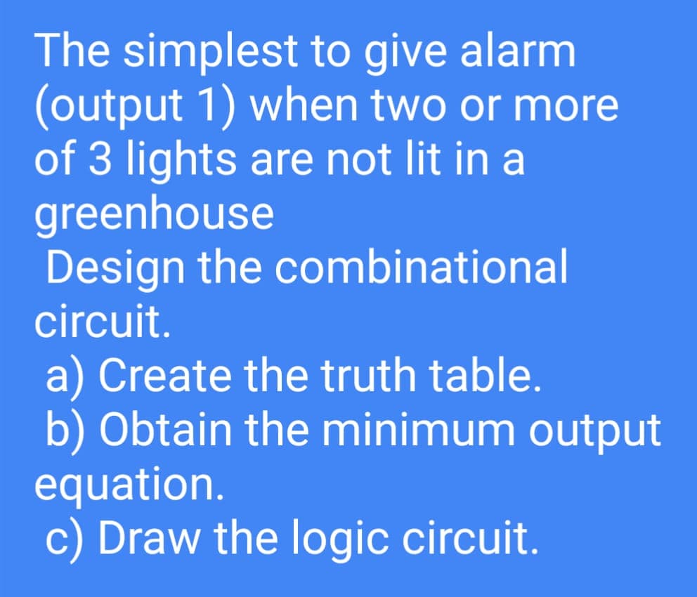 The simplest to give alarm
(output 1) when two or more
of 3 lights are not lit in a
greenhouse
Design the combinational
circuit.
a) Create the truth table.
b) Obtain the minimum output
equation.
c) Draw the logic circuit.
