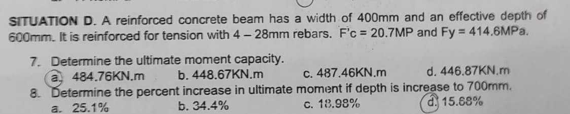 SITUATION D. A reinforced concrete beam has a width of 400mm and an effective depth of
600mm. It is reinforced for tension with 4-28mm rebars. F'c = 20.7MP and Fy = 414.6MPa.
7. Determine the ultimate moment capacity.
a 484.76KN.m b. 448.67KN.m
8. Determine the percent increase in ultimate
b. 34.4%
a. 25.1%
c. 487.46KN.m d. 446.87KN.m
moment if depth is increase to 700mm.
c. 18.98%
15.68%