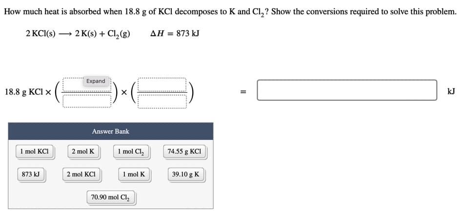 How much heat is absorbed when 18.8 g of KCl decomposes to K and Cl,? Show the conversions required to solve this problem.
2 KCI(s) → 2 K(s) + Cl,(g)
AH = 873 kJ
Expand
18.8 g KCl x
kJ
Answer Bank
1 mol KCI
1 mol Cl,
2 mol K
74.55 g KCI
1 mol K
873 kJ
2 mol KCI
39.10 g K
70.90 mol Cl,
II

