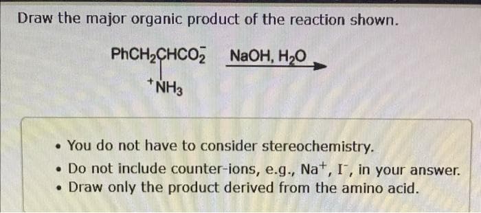 Draw the major organic product of the reaction shown.
PhCH,CHCO2 NaOH, HO,
+ NH3
. You do not have to consider stereochemistry.
. Do not include counter-ions, e.g., Na+, I, in your answer.
• Draw only the product derived from the amino acid.
