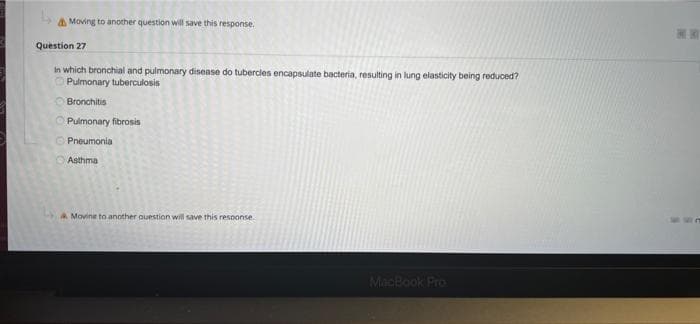 Moving to another question will save this response.
Question 27
in which bronchial and pulmonary disease do tubercles encapsulate bacteria, resulting in lung elasticity being reduced?
Pulmonary tuberculosis
Bronchitis
Pulmonary fibrosis
Pneumonia
Asthma
Movine to another question will save this response
MacBook Pro