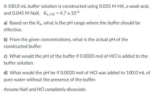 A 100.0 mL buffer solution is constructed using 0.035 M HX, a weak acid,
and 0.045 M NaX. Ka. HX = 4.7 x 106
a) Based on the Ka, what is the pH range where the buffer should be
effective.
b) From the given concentrations, what is the actual pH of the
constructed buffer.
c) What would the pH of the buffer if 0.0020 mol of HCI is added to the
buffer solution.
d) What would the pH be if 0.0020 mol of HCl was added to 100.0 mL of
pure water without the presence of the buffer.
Assume NaX and HCI completely dissociate.
