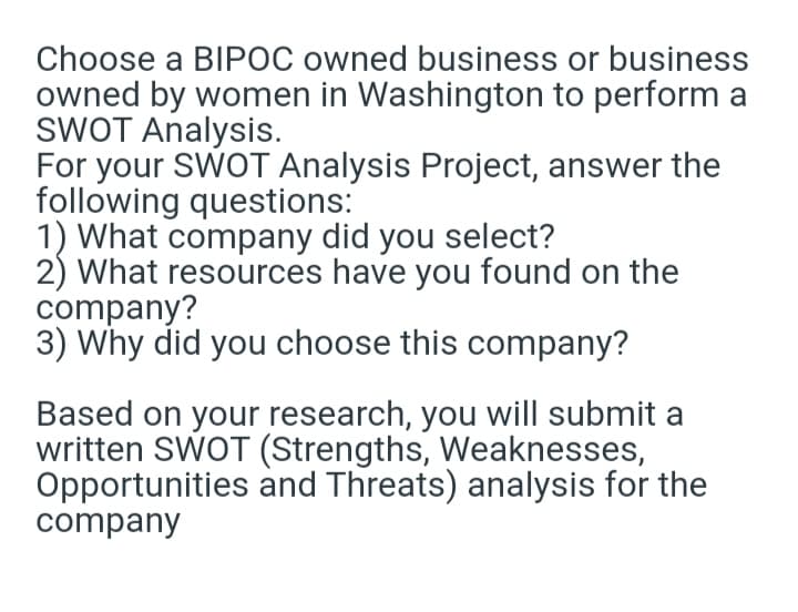 Choose a BIPOC owned business or business
owned by women in Washington to perform a
SWOT Analysis.
For your SWOT Analysis Project, answer the
following questions:
1) What company did you select?
2) What resources have you found on the
company?
3) Why did you choose this company?
Based on your research, you will submit a
written SWOT (Strengths, Weaknesses,
Opportunities and Threats) analysis for the
company
