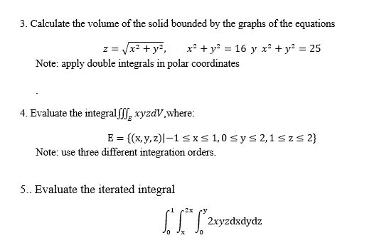 3. Calculate the volume of the solid bounded by the graphs of the equations
z = x: + y²,
Note: apply double integrals in polar coordinates
x² + y? = 16 y x? + y? = 25
4. Evaluate the integralfff, xyzdV,where:
E = {(x, y, z)|–1 sxs 1,0 s y s 2,1 <z< 2}
Note: use three different integration orders.
5.. Evaluate the iterated integral
2x
II | 2xyzdxdydz
