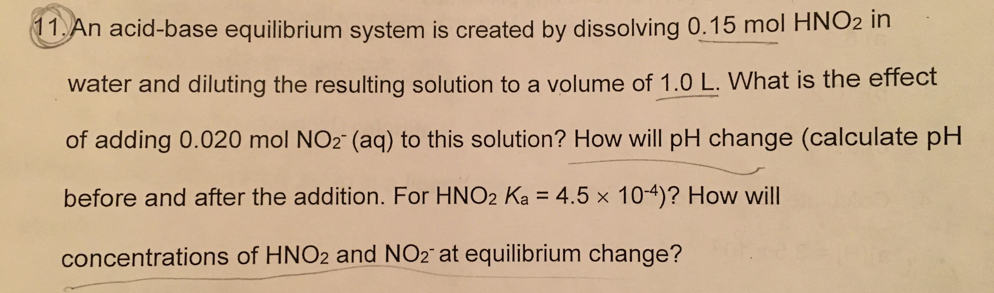 11.An acid-base equilibrium system is created by dissolving 0.15 mol HNO2 in
water and diluting the resulting solution to a volume of 1.0 L. What is the effect
of adding 0.020 mol NO2 (aq) to this solution? How will pH change (calculate pH
before and after the addition. For HNO2 Ka = 4.5 x 104)? How will
concentrations of HNO2 and NO2 at equilibrium change?
