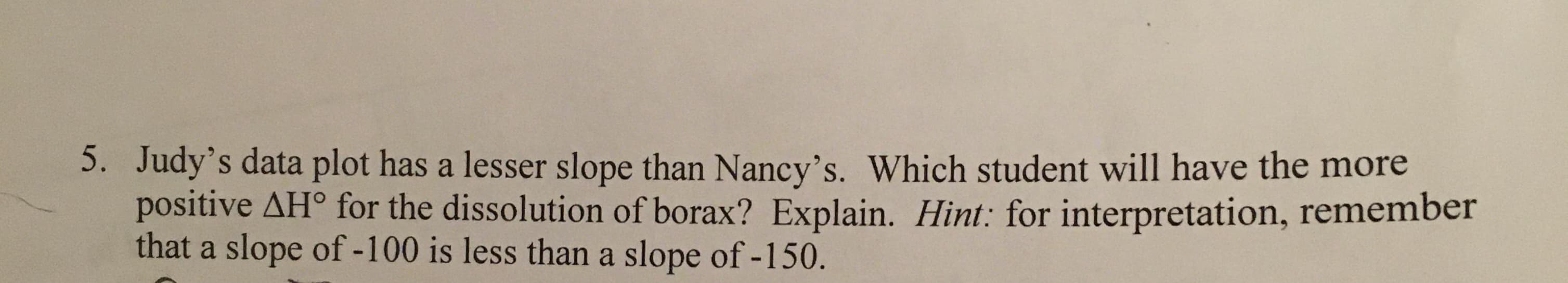 5. Judy's data plot has a lesser slope than Nancy's. Which student will have the more
positive AH° for the dissolution of borax? Explain. Hint: for interpretation, remember
that a slope of -100 is less than a slope of -150.
