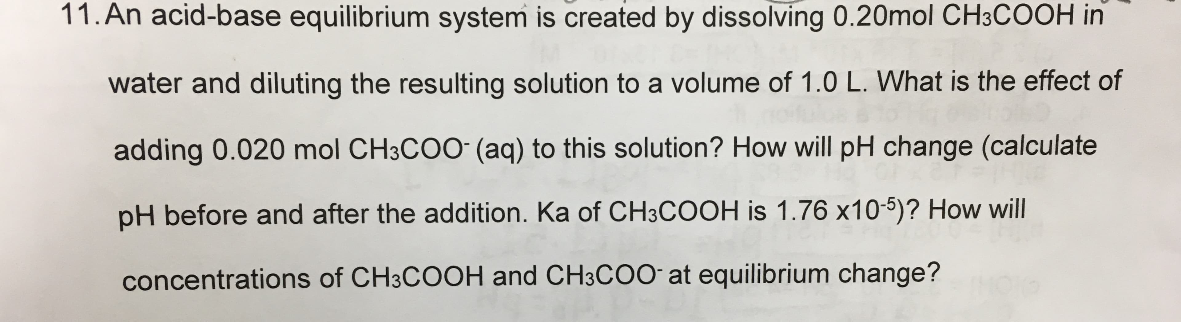 11.An acid-base equilibrium system is created by dissolving 0.20mol CH3COOH in
water and diluting the resulting solution to a volume of 1.0 L. What is the effect of
adding 0.020 mol CH3COO (aq) to this solution? How will pH change (calculate
pH before and after the addition. Ka of CH3COOH is 1.76 x10-5)? How will
concentrations of CH3COOH and CH3COO at equilibrium change?

