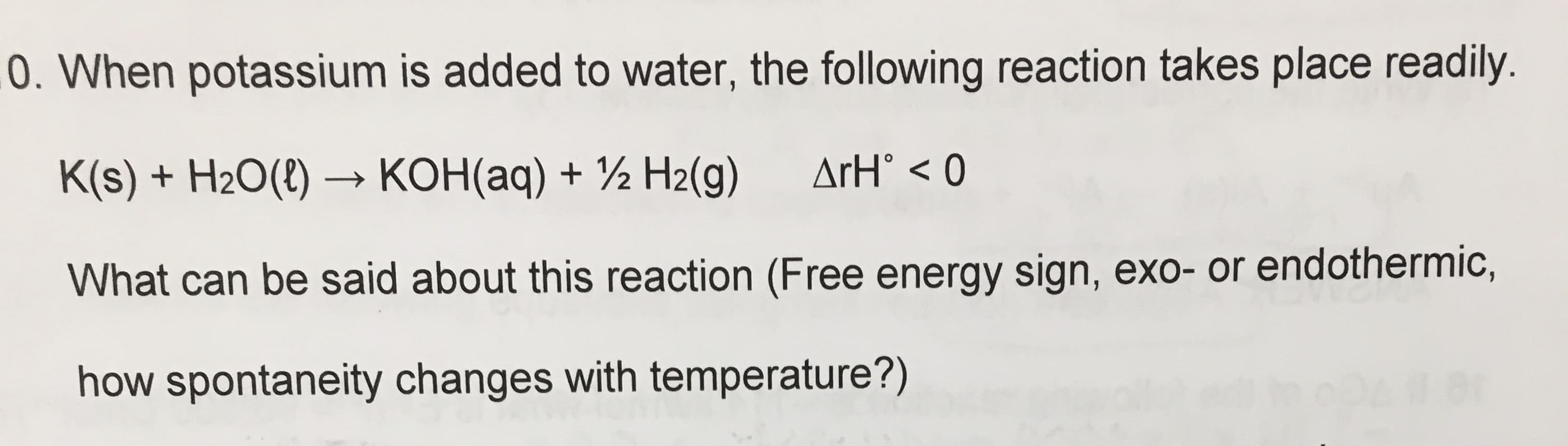 0. When potassium is added to water, the following reaction takes place readily.
ArH° < 0
K(s) + H2O(8) –→ KOH(aq) + ½ H2(g)
What can be said about this reaction (Free energy sign, exo- or endothermic,
how spontaneity changes with temperature?)
