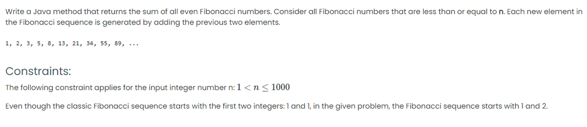 Write a Java method that returns the sum of all even Fibonacci numbers. Consider all Fibonacci numbers that are less than or equal to n. Each new element in
the Fibonacci sequence is generated by adding the previous two elements.
1, 2, 3, 5, 8, 13, 21, 34, 55, 89, ...
Constraints:
The following constraint applies for the input integer number n: 1<n<1000
Even though the classic Fibonacci sequence starts with the first two integers: 1 and 1, in the given problem, the Fibonacci sequence starts with 1 and 2.
