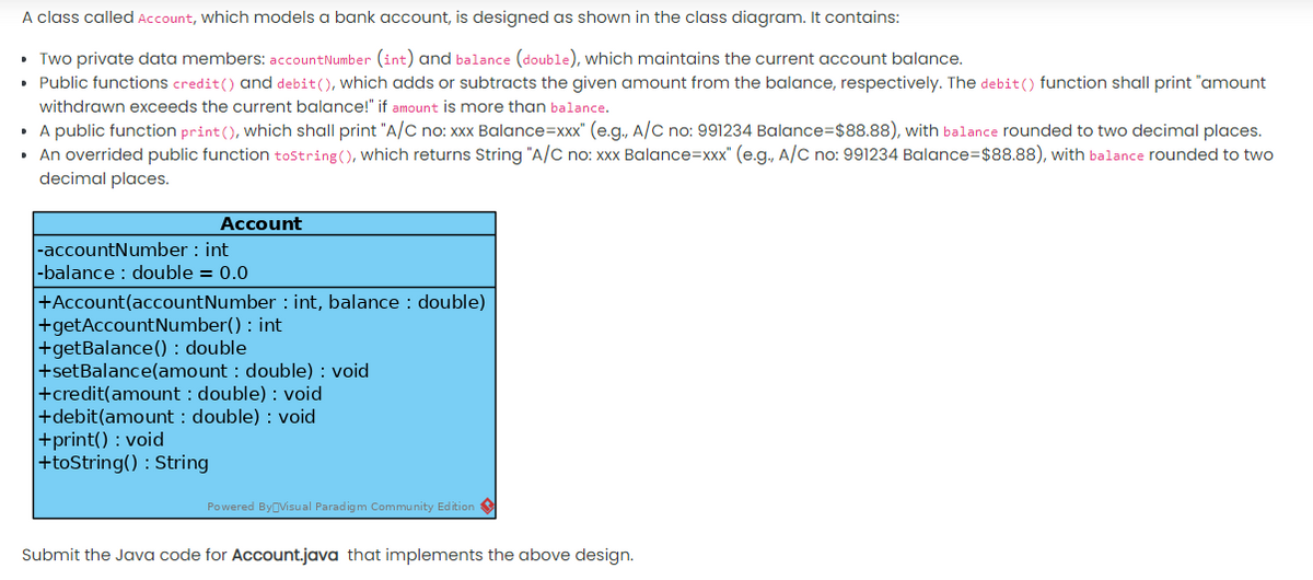 A class called Account, which models a bank account, is designed as shown in the class diagram. It contains:
• Two private data members: accountNumber (int) and balance (double), which maintains the current account balance.
• Public functions credit() and debit(), which adds or subtracts the given amount from the balance, respectively. The debit() function shall print "amount
withdrawn exceeds the current balance!" if amount is more than balance.
• A public function print(), Which shall print "A/C no: xxx Balance=xxx" (e.g., A/C no: 991234 Balance=$88.88), with balance rounded to two decimal places.
• An overrided public function tostring(), which returns String "A/C no: xxx Balance=xxx" (e.g., A/C no: 991234 Balance=$88.88), with balance rounded to two
decimal places.
Account
|-accountNumber : int
|-balance : double = 0.0
+Account(accountNumber : int, balance : double)
+getAccountNumber() : int
+getBalance() : double
+setBalance(amount : double) : void
+credit(amount : double) : void
+debit(amount : double) : void
+print() : void
+toString() : String
Powered ByOVisual Paradigm Community Edition
Submit the Java code for Account.java that implements the above design.
