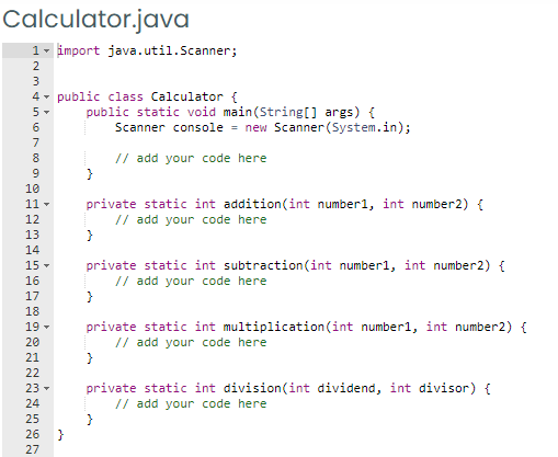 Calculator.java
1 - import java.util.Scanner;
2
3
4 - public class Calculator {
public static void main(String[] args) {
Scanner console = new Scanner (System.in);
5-
6
7
8
// add your code here
}
10
private static int addition(int number1, int number2) {
// add your code here
11 -
12
13
14
15 -
private static int subtraction(int number1, int number2) {
// add your code here
16
17
18
private static int multiplication(int number1, int number2) {
// add your code here
19 -
20
21
}
22
private static int division(int dividend, int divisor) {
// add your code here
}
23 -
24
25
26
27
