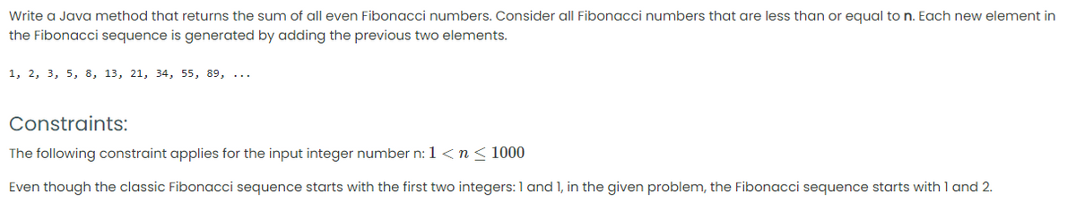 Write a Java method that returns the sum of all even Fibonacci numbers. Consider all Fibonacci numbers that are less than or equal to n. Each new element in
the Fibonacci sequence is generated by adding the previous two elements.
1, 2, 3, 5, 8, 13, 21, 34, 55, 89, ...
Constraints:
The following constraint applies for the input integer number n: 1<n< 1000
Even though the classic Fibonacci sequence starts with the first two integers:1 and 1, in the given problem, the Fibonacci sequence starts with 1 and 2.
