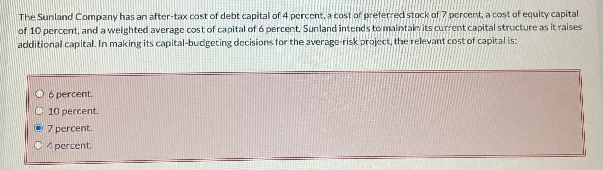 The Sunland Company has an after-tax cost of debt capital of 4 percent, a cost of preferred stock of 7 percent, a cost of equity capital
of 10 percent, and a weighted average cost of capital of 6 percent. Sunland intends to maintain its current capital structure as it raises
additional capital. In making its capital-budgeting decisions for the average-risk project, the relevant cost of capital is:
O 6 percent.
10 percent.
7 percent.
O 4 percent.
