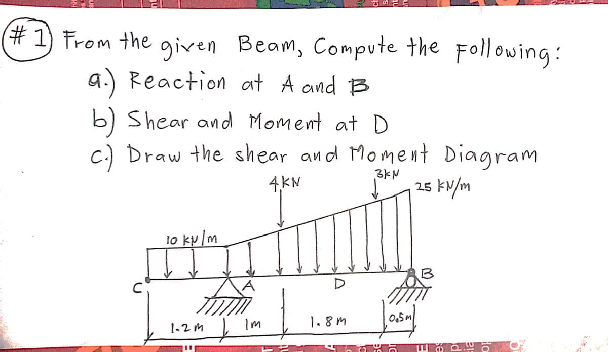 # 1) From the gven Beam, Compute the Following:
a.) Reaction at A and B
b) Shear and Moment at D
c.) Draw the shear and Mome nt Diagram
4,KN
3KN
25 kN/m
10 ky /m
B
A
D
Im
1.8m
0,5M
1-2m
ch
nt
