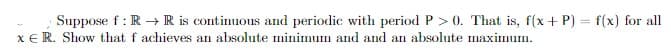 Suppose f: R → R is continuous and periodic with period P >0. That is, f(x+P) = f(x) for all
XER. Show that f achieves an absolute minimum and and an absolute maximum.