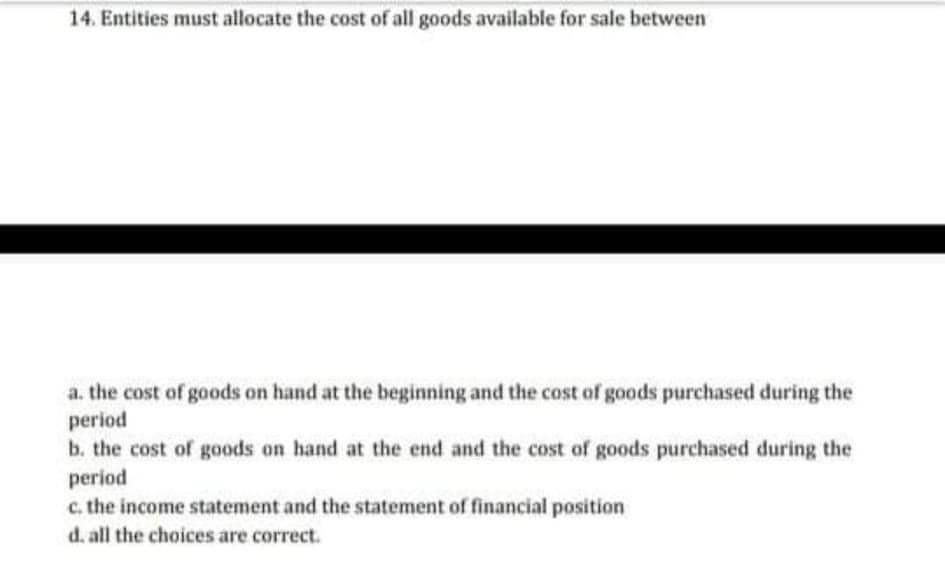 14. Entities must allocate the cost of all goods available for sale between
a. the cost of goods on hand at the beginning and the cost of goods purchased during the
period
b. the cost of goods on hand at the end and the cost of goods purchased during the
period
c. the income statement and the statement of financial position
d. all the choices are correct.
