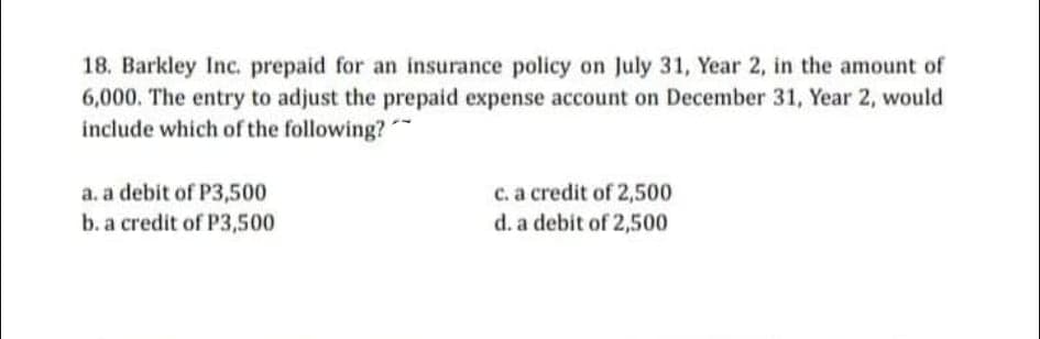 18. Barkley Inc. prepaid for an insurance policy on July 31, Year 2, in the amount of
6,000. The entry to adjust the prepaid expense account on December 31, Year 2, would
include which of the following?
a. a debit of P3,500
b. a credit of P3,500
C. a credit of 2,500
d. a debit of 2,500
