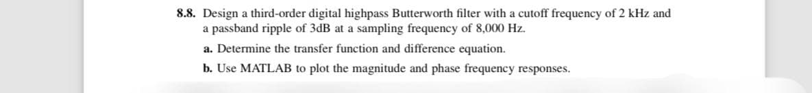 8.8. Design a third-order digital highpass Butterworth filter with a cutoff frequency of 2 kHz and
a passband ripple of 3dB at a sampling frequency of 8,000 Hz.
a. Determine the transfer function and difference equation.
b. Use MATLAB to plot the magnitude and phase frequency responses.
