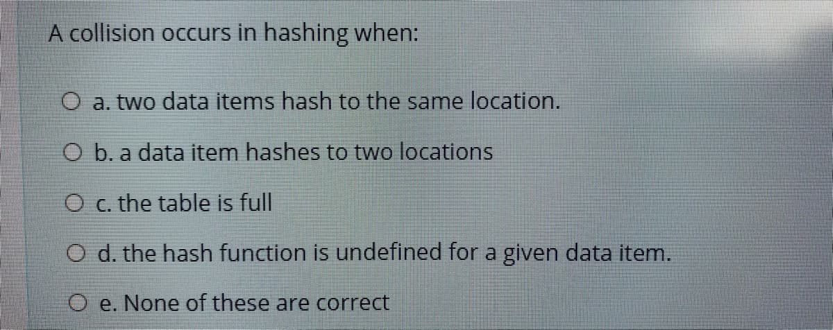A collision occurs in hashing when:
O a. two data items hash to the same location.
O b. a data item hashes to two locations
O c. the table is full
O d. the hash function is undefined for a given data item.
O e. None of these are correct
