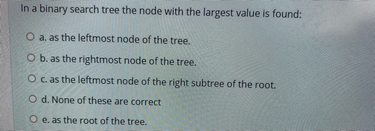 In a binary search tree the node with the largest value is found:
O a. as the leftmost node of the tree.
O b. as the rightmost node of the tree.
O c. as the leftmost node of the right subtree of the root.
O d. None of these are correct
O e. as the root of the tree.

