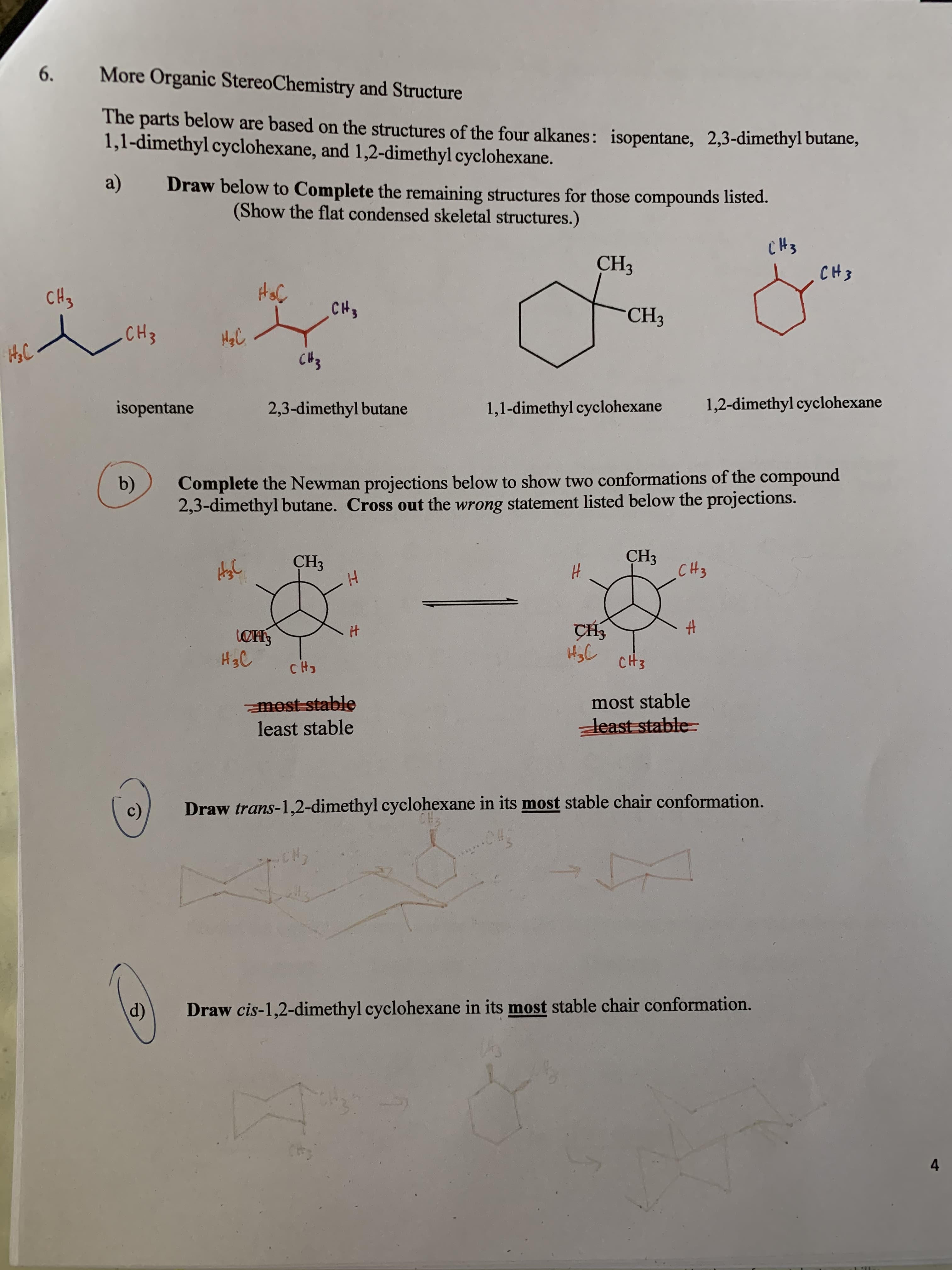More Organic StereoChemistry and Structure
6
.
The parts below are based on the structures of the four alkanes: isopentane, 2,3-dimethyl butane,
1,1-dimethyl cyclohexane, and 1,2-dimethyl cyclohexane.
a)
Draw below to Complete the remaining structures for those compounds listed.
(Show the flat condensed skeletal structures.)
CH3
CНз
CH3
CHS
сH,
"СH,
.CH3
C 3
1,2-dimethyl cyclohexane
isopentane
2,3-dimethyl butane
1,1-dimethyl cyclohexane
Complete the Newman projections below to show two conformations of the compound
2,3-dimethyl butane. Cross out the wrong statement listed below the projections.
b)
СHз
CH3
CHз
сHя
4
H
H3C
CH3
mest stable
least stable
most stable
least stable
Draw trans-1,2-dimethyl cyclohexane in its most stable chair conformation.
c)
Draw cis-1,2-dimethyl cyclohexane in its most stable chair conformation.
d)
