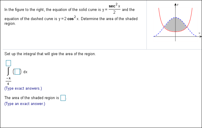2
sec x
Ay
and the
2
In the figure to the right, the equation of the solid curve is y
equation of the dashed curve is y 2 cos x. Determine the area of the shaded
region
Set up the integral that will give the area of the region.
dx
(Type exact answers.)
The area of the shaded region is
(Туре
an exact answer.)
