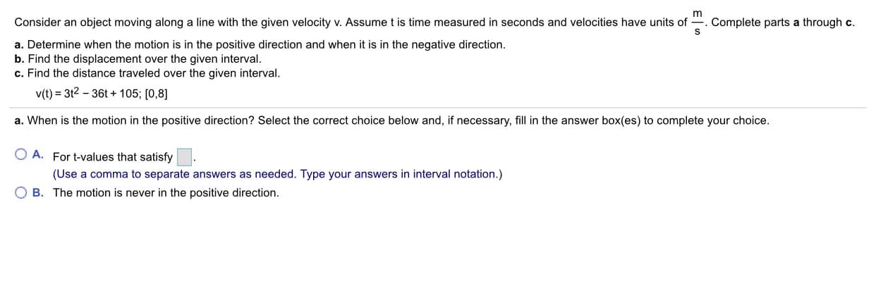 Complete parts a through c.
S
Consider an object moving along a line with the given velocity v. Assume t is time measured in seconds and velocities have units of
a. Determine when the motion is in the positive direction and when it is in the negative direction.
b. Find the displacement over the given interval.
c. Find the distance traveled over the given interval
v(t) 3t2 36t+105; [0,8]
a. When is the motion in the positive direction? Select the correct choice below and, if necessary, fill in the answer box(es) to complete your choice.
O A. For t-values that satisfy
(Use a comma to separate answers as needed. Type your answers in interval notation.)
O B. The motion is never in the positive direction
