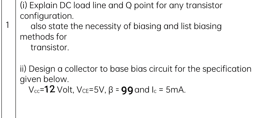 (i) Explain DC load line and Q point for any transistor
configuration.
1
also state the necessity of biasing and list biasing
methods for
transistor.
ii) Design a collector to base bias circuit for the specification
given below.
Vcc=12 Volt, VaE=5V, B = 99 and le = 5mA.
