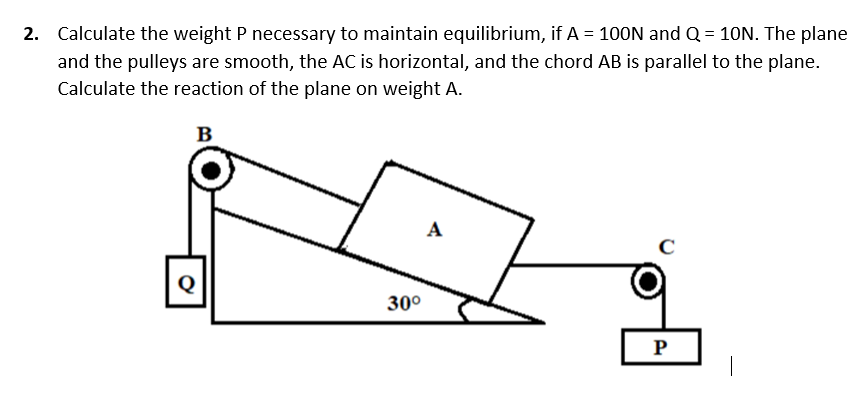 2. Calculate the weight P necessary to maintain equilibrium, if A = 100N and Q = 10N. The plane
and the pulleys are smooth, the AC is horizontal, and the chord AB is parallel to the plane.
Calculate the reaction of the plane on weight A.
B
A
Q
30°
P
