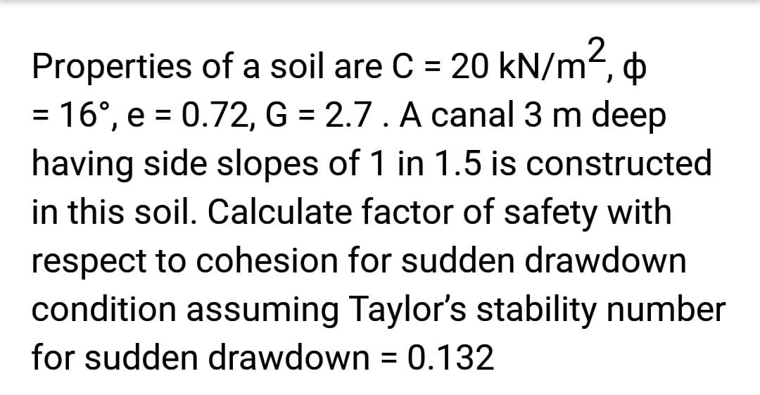 Properties of a soil are C = 20 kN/m²,
= 16°, e = 0.72, G = 2.7. A canal 3 m deep
having side slopes of 1 in 1.5 is constructed
in this soil. Calculate factor of safety with
respect to cohesion for sudden drawdown
condition assuming Taylor's stability number
for sudden drawdown = 0.132