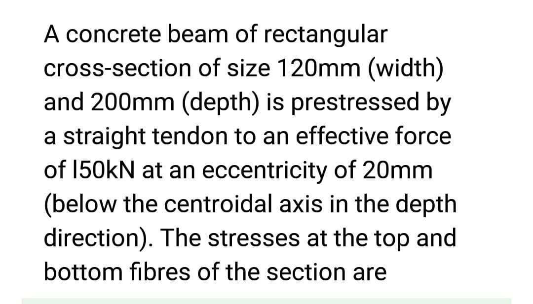 A concrete beam of rectangular
cross-section of size 120mm (width)
and 200mm (depth) is prestressed by
a straight tendon to an effective force
of 150kN at an eccentricity of 20mm
(below the centroidal axis in the depth
direction). The stresses at the top and
bottom fibres of the section are